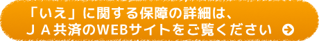 「いえ」に関する保障の詳細は、ＪＡ共済のWEBサイトをご覧ください